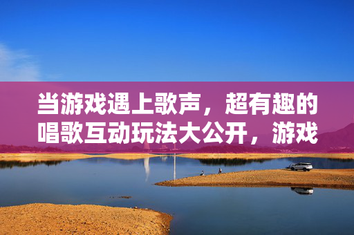 当游戏遇上歌声，超有趣的唱歌互动玩法大公开，游戏遇上歌声，超有趣的唱歌互动玩法大公开