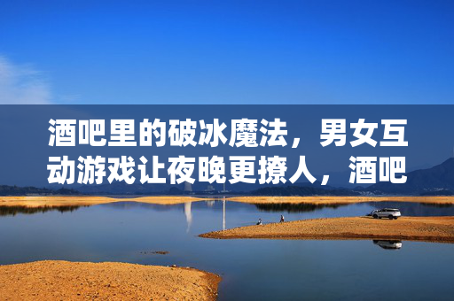 酒吧里的破冰魔法，男女互动游戏让夜晚更撩人，酒吧破冰魔法，男女互动，夜晚更撩人