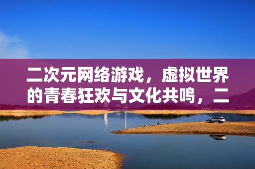 二次元网络游戏，虚拟世界的青春狂欢与文化共鸣，二次元虚拟世界的青春狂欢与文化共鸣
