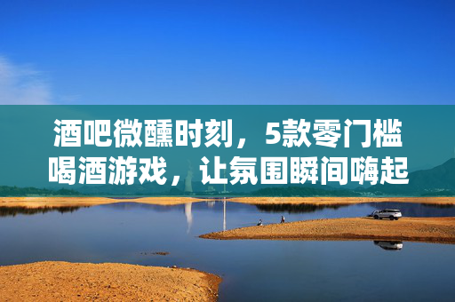 酒吧微醺时刻，5款零门槛喝酒游戏，让氛围瞬间嗨起来！酒吧微醺时刻，5款零门槛喝酒游戏，氛围瞬间嗨翻！