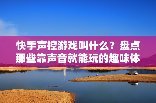 快手声控游戏叫什么？盘点那些靠声音就能玩的趣味体验，快手声控游戏叫什么？盘点靠声音就能玩的趣味体验