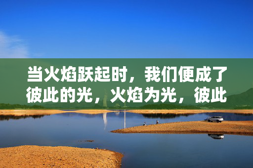 当火焰跃起时，我们便成了彼此的光，火焰为光，彼此照亮