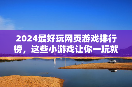 2024最好玩网页游戏排行榜，这些小游戏让你一玩就停不下来！2024最好玩网页游戏排行榜，一玩就停不下来！