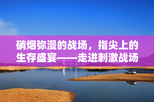 硝烟弥漫的战场，指尖上的生存盛宴——走进刺激战场的热血竞技世界