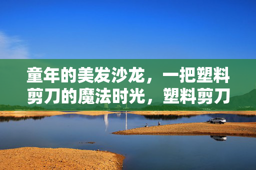童年的美发沙龙，一把塑料剪刀的魔法时光，塑料剪刀的童年魔法时光