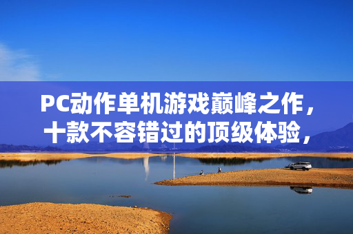 PC动作单机游戏巅峰之作，十款不容错过的顶级体验，PC动作单机巅峰十作，顶级体验必玩