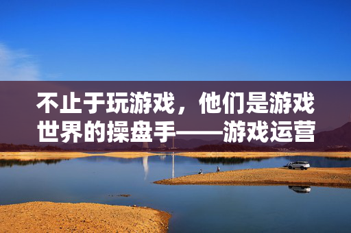 不止于玩游戏，他们是游戏世界的操盘手——游戏运营专员是做什么的，游戏运营专员，游戏世界的操盘手