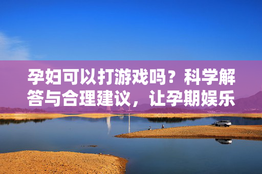 孕妇可以打游戏吗？科学解答与合理建议，让孕期娱乐更安心