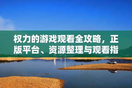 权力的游戏观看全攻略，正版平台、资源整理与观看指南