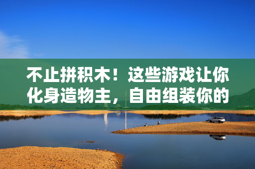 不止拼积木！这些游戏让你化身造物主，自由组装你的专属世界，不止积木，化身造物主，自由组装你的世界