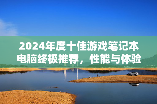 2024年度十佳游戏笔记本电脑终极推荐，性能与体验的完美平衡，2024年度十佳游戏笔记本电脑推荐，性能与体验的完美平衡