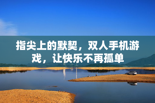 指尖上的默契，双人手机游戏，让快乐不再孤单