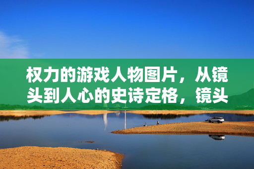 权力的游戏人物图片，从镜头到人心的史诗定格，镜头凝魂，史诗定格，权力的游戏人物