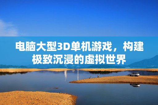电脑大型3D单机游戏，构建极致沉浸的虚拟世界
