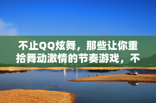 不止QQ炫舞，那些让你重拾舞动激情的节奏游戏，不止QQ炫舞，重拾舞动激情的节奏游戏