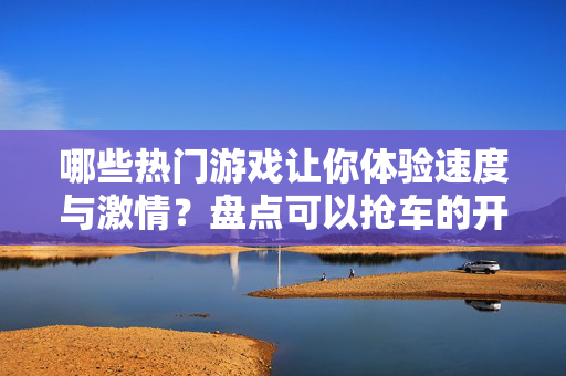 哪些热门游戏让你体验速度与激情？盘点可以抢车的开放世界大作，抢车狂飙，体验速度与激情的开放世界大作盘点