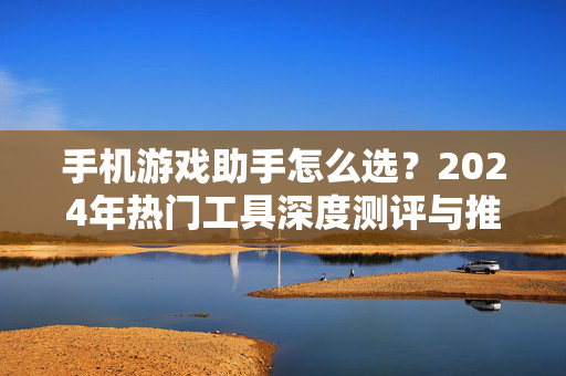 手机游戏助手怎么选？2024年热门工具深度测评与推荐，2024手机游戏助手选购指南，热门工具深度测评与推荐