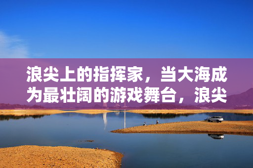 浪尖上的指挥家，当大海成为最壮阔的游戏舞台，浪尖上的指挥家，大海为壮阔舞台