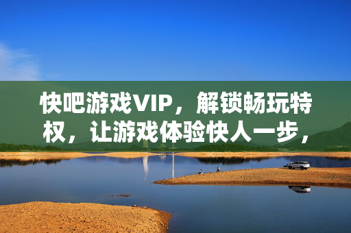 快吧游戏VIP，解锁畅玩特权，让游戏体验快人一步，快吧游戏VIP，畅玩快人一步