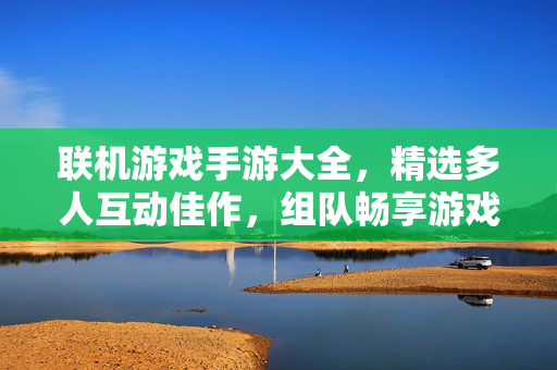联机游戏手游大全，精选多人互动佳作，组队畅享游戏乐趣！多人互动联机手游，组队畅享游戏乐趣
