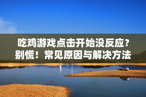 吃鸡游戏点击开始没反应？别慌！常见原因与解决方法全解析，吃鸡游戏点击开始无反应？原因与解决方法全解析