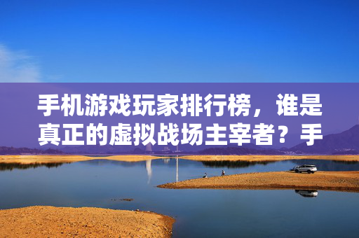 手机游戏玩家排行榜，谁是真正的虚拟战场主宰者？手机游戏虚拟战场主宰者排行榜