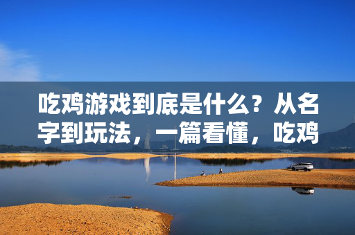 吃鸡游戏到底是什么？从名字到玩法，一篇看懂，吃鸡游戏，从名字由来到玩法，一篇看懂