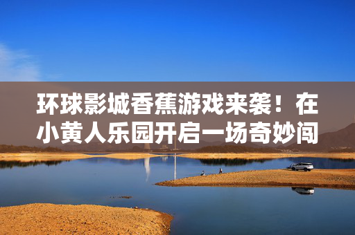 环球影城香蕉游戏来袭！在小黄人乐园开启一场奇妙闯关之旅，环球影城小黄人乐园香蕉游戏奇妙闯关之旅