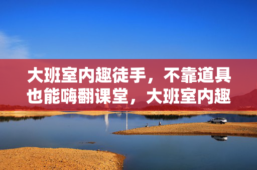 大班室内趣徒手，不靠道具也能嗨翻课堂，大班室内趣徒手，不靠道具也能嗨翻课堂