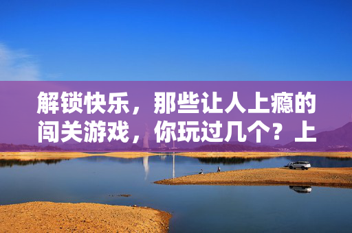 解锁快乐，那些让人上瘾的闯关游戏，你玩过几个？上瘾闯关游戏，你玩过几个？