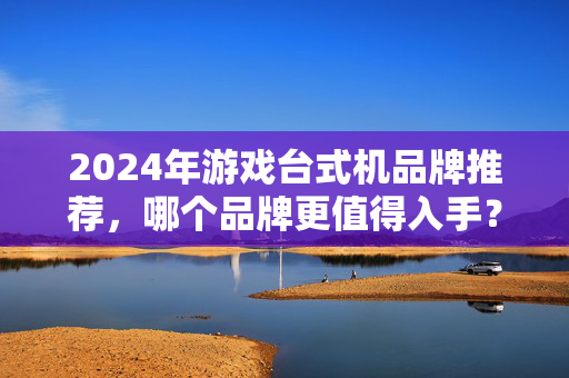 2024年游戏台式机品牌推荐，哪个品牌更值得入手？