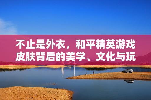 不止是外衣，和平精英游戏皮肤背后的美学、文化与玩家共鸣