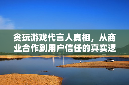 贪玩游戏代言人真相，从商业合作到用户信任的真实逻辑，贪玩游戏代言人真相，商业合作与用户信任的真实逻辑