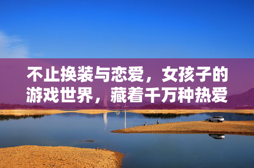 不止换装与恋爱，女孩子的游戏世界，藏着千万种热爱，不止换装与恋爱，女孩子的游戏世界，藏着千万种热爱