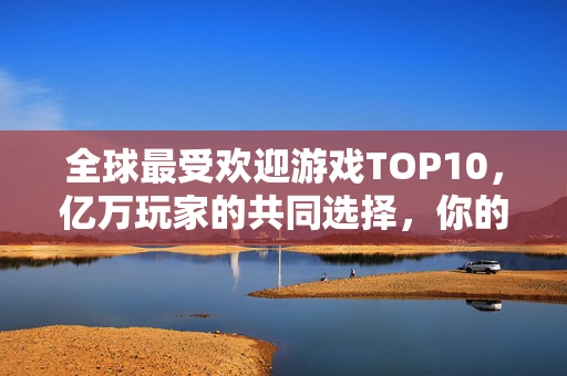全球最受欢迎游戏TOP10，亿万玩家的共同选择，你的入坑游戏上榜了吗？全球最受欢迎游戏TOP10 亿万玩家之选