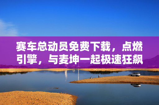 赛车总动员免费下载，点燃引擎，与麦坤一起极速狂飙！赛车总动员免费下载，与麦坤一起点燃引擎，极速狂飙！