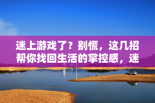 迷上游戏了？别慌，这几招帮你找回生活的掌控感，迷上游戏别慌，几招找回生活掌控感