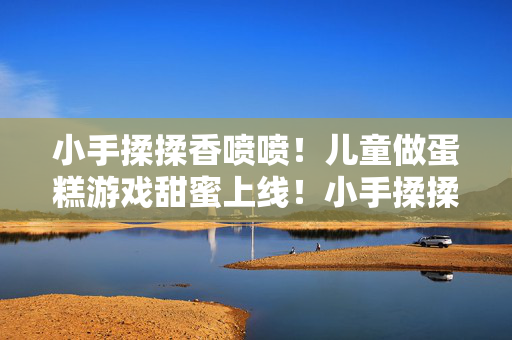 小手揉揉香喷喷！儿童做蛋糕游戏甜蜜上线！小手揉揉香喷喷！儿童做蛋糕游戏甜蜜上线！