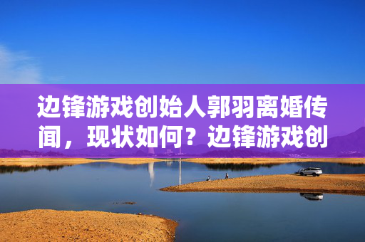 边锋游戏创始人郭羽离婚传闻，现状如何？边锋游戏创始人郭羽离婚传闻现状