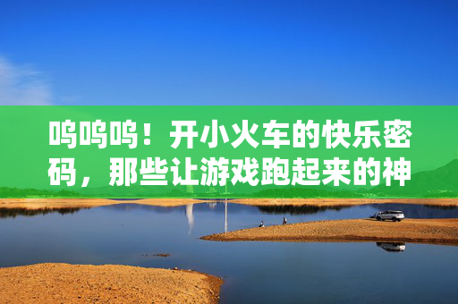 呜呜呜！开小火车的快乐密码，那些让游戏跑起来的神奇口令，小火车快乐密码，游戏跑起来的神奇口令