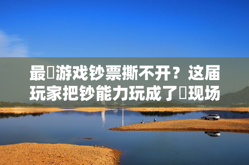 最囧游戏钞票撕不开？这届玩家把钞能力玩成了囧现场！