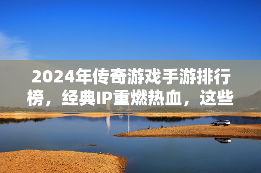 2024年传奇游戏手游排行榜，经典IP重燃热血，这些作品不容错过！2024传奇手游排行榜，经典IP重燃热血，这些作品不容错过