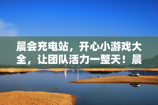 晨会充电站，开心小游戏大全，让团队活力一整天！晨会小游戏充电站，让团队活力一整天！