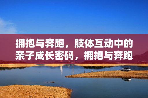 拥抱与奔跑，肢体互动中的亲子成长密码，拥抱与奔跑，亲子成长的肢体密码