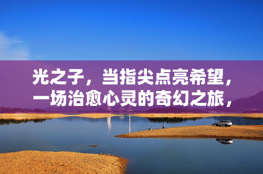 光之子，当指尖点亮希望，一场治愈心灵的奇幻之旅，光之子指尖点亮希望的治愈奇幻之旅