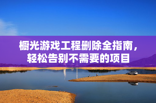 橱光游戏工程删除全指南，轻松告别不需要的项目