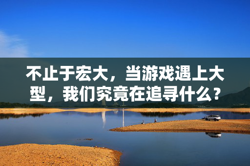 不止于宏大，当游戏遇上大型，我们究竟在追寻什么？大型游戏，不止于宏大的追寻