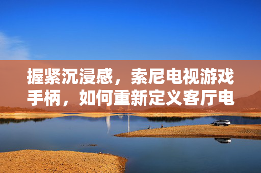 握紧沉浸感，索尼电视游戏手柄，如何重新定义客厅电竞？索尼电视手柄，沉浸感重新定义客厅电竞
