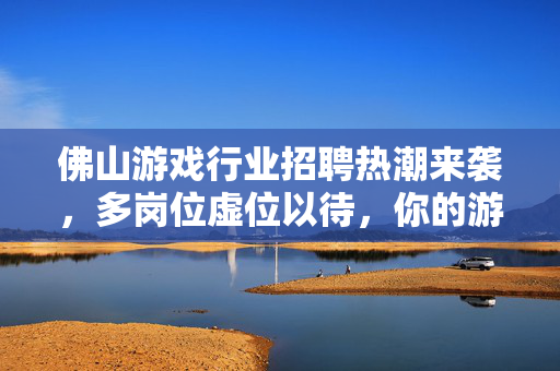 佛山游戏行业招聘热潮来袭，多岗位虚位以待，你的游戏梦想从这里启航！佛山游戏行业招聘热潮，多岗位虚位以待，梦想启航！
