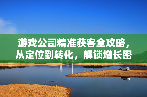 游戏公司精准获客全攻略，从定位到转化，解锁增长密码，游戏公司精准获客，定位到转化，解锁增长密码